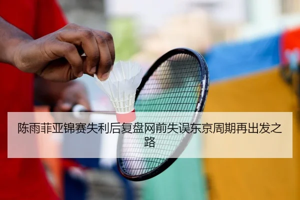 陈雨菲亚锦赛失利后复盘网前失误东京周期再出发之路