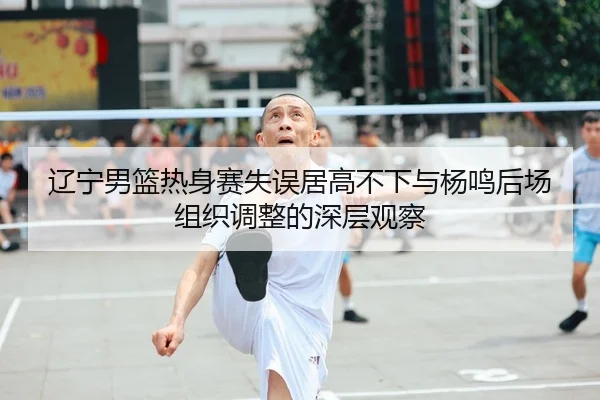 辽宁男篮热身赛失误居高不下与杨鸣后场组织调整的深层观察